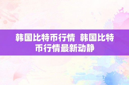 韩国比特币行情  韩国比特币行情最新动静