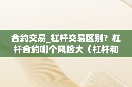合约交易_杠杆交易区别？杠杆合约哪个风险大（杠杆和合约哪个风险大点）（合约交易与杠杆交易的区别）