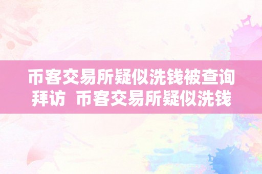 币客交易所疑似洗钱被查询拜访  币客交易所疑似洗钱被查询拜访：本相揭露