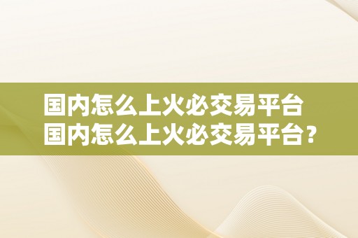 国内怎么上火必交易平台  国内怎么上火必交易平台？一步步教你若何快速入门！