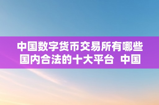中国数字货币交易所有哪些国内合法的十大平台  中国数字货币交易平台大全及网站保举