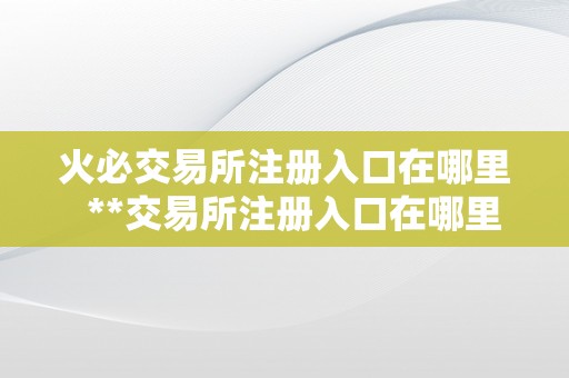 火必交易所注册入口在哪里  **交易所注册入口在哪里？