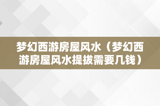 梦幻西游房屋风水（梦幻西游房屋风水提拔需要几钱）