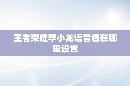 王者荣耀李小龙语音包在哪里设置