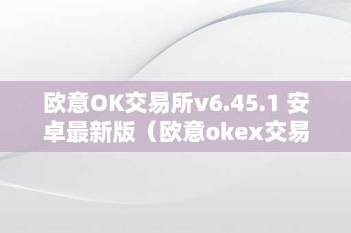 欧意OK交易所v6.45.1 安卓最新版（欧意okex交易所）（欧意ok交易所v6.45.1安卓最新版本详细介绍）