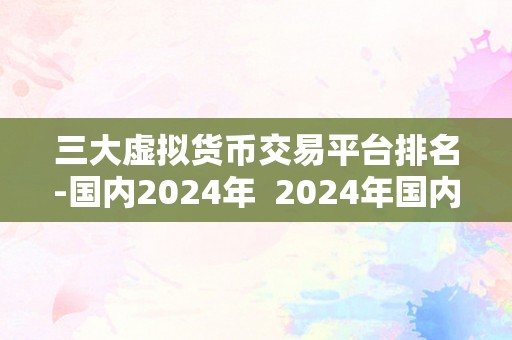 三大虚拟货币交易平台排名-国内2024年  2024年国内三大虚拟货币交易平台排名及阐发