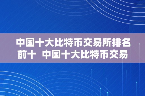 中国十大比特币交易所排名前十  中国十大比特币交易所排名前十名