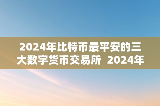 2024年比特币最平安的三大数字货币交易所  2024年比特币最平安的三大数字货币交易所及2024年比特币将会到达几钱