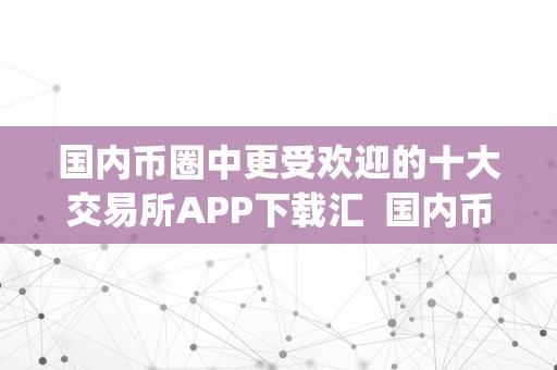国内币圈中更受欢迎的十大交易所APP下载汇  国内币圈中更受欢迎的十大交易所APP下载汇及国内币圈中更受欢迎的十大交易所app下载汇总